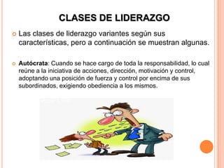 CLASES DE LIDERAZGO
   Las clases de liderazgo variantes según sus
    características, pero a continuación se muestran algunas.

   Autócrata: Cuando se hace cargo de toda la responsabilidad, lo cual
    reúne a la iniciativa de acciones, dirección, motivación y control,
    adoptando una posición de fuerza y control por encima de sus
    subordinados, exigiendo obediencia a los mismos.
 