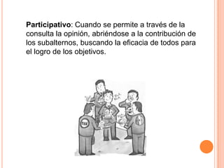 Participativo: Cuando se permite a través de la
consulta la opinión, abriéndose a la contribución de
los subalternos, buscando la eficacia de todos para
el logro de los objetivos.
 