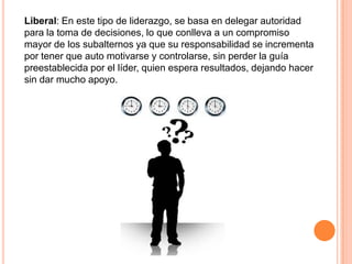 Liberal: En este tipo de liderazgo, se basa en delegar autoridad
para la toma de decisiones, lo que conlleva a un compromiso
mayor de los subalternos ya que su responsabilidad se incrementa
por tener que auto motivarse y controlarse, sin perder la guía
preestablecida por el líder, quien espera resultados, dejando hacer
sin dar mucho apoyo.
 