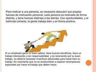 Para motivar a una persona, es necesario descubrir sus propias
fuerzas de motivación personal, cada persona es motivada de forma
distinta, y tiene fuerzas distintas a los demás. Con oportunidades, y el
estímulo correcto, la gente trabaja bien y en forma positiva.




Si un empleado gana un buen salario, tiene buenos beneficios, tiene un
trabajo interesante y con responsabilidad, y es reconocido por su buen
trabajo, no debería necesitar incentivos adicionales para hacer bien su
trabajo. Es importante que no se acostumbren a esperar recompensas
especiales por hacer el trabajo que deben hacer.
 