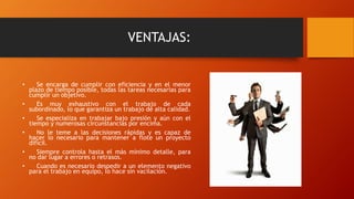 VENTAJAS:
• Se encarga de cumplir con eficiencia y en el menor
plazo de tiempo posible, todas las tareas necesarias para
cumplir un objetivo.
• Es muy exhaustivo con el trabajo de cada
subordinado, lo que garantiza un trabajo de alta calidad.
• Se especializa en trabajar bajo presión y aún con el
tiempo y numerosas circunstancias por encima.
• No le teme a las decisiones rápidas y es capaz de
hacer lo necesario para mantener a flote un proyecto
difícil.
• Siempre controla hasta el más mínimo detalle, para
no dar lugar a errores o retrasos.
• Cuando es necesario despedir a un elemento negativo
para el trabajo en equipo, lo hace sin vacilación.
 