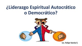 ¿Liderazgo Espiritual Autocrático
o Democrático?
Lic. Felipe Varela S.
 