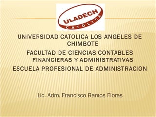 UNIVERSIDAD CATOLICA LOS ANGELES DE
                CHIMBOTE
    FACULTAD DE CIENCIAS CONTABLES
      FINANCIERAS Y ADMINISTRATIVAS
ESCUELA PROFESIONAL DE ADMINISTRACION



      Lic. Adm. Francisco Ramos Flores
 