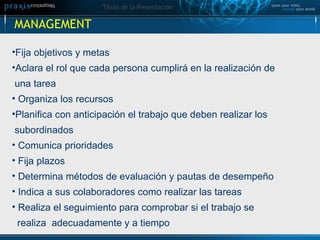Fija objetivos y metas Aclara el rol que cada persona cumplirá en la realización de  una tarea Organiza los recursos Planifica con anticipación el trabajo que deben realizar los  subordinados Comunica prioridades Fija plazos Determina métodos de evaluación y pautas de desempeño Indica a sus colaboradores como realizar las tareas Realiza el seguimiento para comprobar si el trabajo se  realiza  adecuadamente y a tiempo MANAGEMENT  