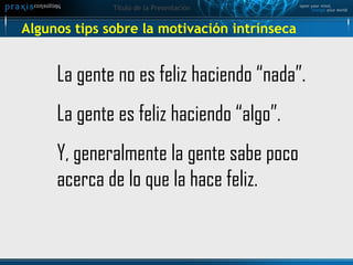 Algunos tips sobre la motivación intrínseca  La gente no es feliz haciendo “nada”. La gente es feliz haciendo “algo”. Y, generalmente la gente sabe poco acerca de lo que la hace feliz. 