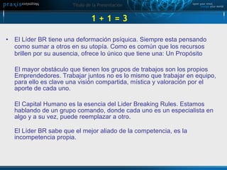 1 + 1 = 3  El Líder BR tiene una deformación psíquica. Siempre esta pensando como sumar a otros en su utopía. Como es común que los recursos brillen por su ausencia, ofrece lo único que tiene una: Un Propósito El mayor obstáculo que tienen los grupos de trabajos son los propios Emprendedores. Trabajar juntos no es lo mismo que trabajar en equipo, para ello es clave una visión compartida, mística y valoración por el aporte de cada uno. El Capital Humano es la esencia del Lider Breaking Rules. Estamos hablando de un grupo comando, donde cada uno es un especialista en algo y a su vez, puede reemplazar a otro.  El Líder BR sabe que el mejor aliado de la competencia, es la incompetencia propia.  