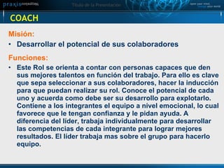 COACH Misión:  Desarrollar el potencial de sus colaboradores   Funciones:  Este Rol se orienta a contar con personas capaces que den sus mejores talentos en función del trabajo. Para ello es clave que sepa seleccionar a sus colaboradores, hacer la inducción para que puedan realizar su rol. Conoce el potencial de cada uno y acuerda como debe ser su desarrollo para explotarlo. Contiene a los integrantes el equipo a nivel emocional, lo cual favorece que le tengan confianza y le pidan ayuda. A diferencia del líder, trabaja individualmente para desarrollar las competencias de cada integrante para lograr mejores resultados. El líder trabaja mas sobre el grupo para hacerlo equipo.   