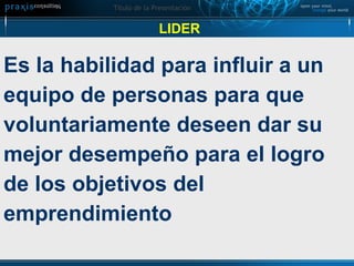LIDER Es la habilidad para influir a un  equipo de personas para que  voluntariamente deseen dar su  mejor desempeño para el logro  de los objetivos del  emprendimiento 