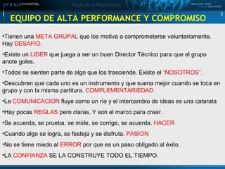 EQUIPO DE ALTA PERFORMANCE Y COMPROMISO Tienen una  META GRUPAL  que los motiva a comprometerse voluntariamente. Hay  DESAFIO. Existe un  LIDER  que juega a ser un buen Director Técnico para que el grupo anote goles. Todos se sienten parte de algo que los trasciende. Existe el  “NOSOTROS”. Descubren que cada uno es un instrumento y que suena mejor cuando se toca en grupo y con la misma partitura.  COMPLEMENTARIEDAD La  COMUNICACION  fluye como un río y el intercambio de ideas es una catarata Hay pocas  REGLAS  pero claras. Y son el marco para crear. Se acuerda, se prueba, se mide, se corrige, se acuerda.  HACER Cuando algo se logra, se festeja y se disfruta.  PASION No se tiene miedo al  ERROR  por que es un paso obligado al éxito. LA  CONFIANZA  SE LA CONSTRUYE TODO EL TIEMPO. 