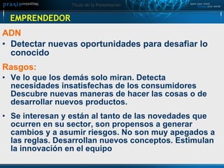 EMPRENDEDOR ADN Detectar nuevas oportunidades para desafiar lo conocido Rasgos:  Ve lo que los demás solo miran. Detecta necesidades insatisfechas de los consumidores Descubre nuevas maneras de hacer las cosas o de desarrollar nuevos productos. Se interesan y están al tanto de las novedades que ocurren en su sector, son propensos a generar cambios y a asumir riesgos. No son muy apegados a las reglas. Desarrollan nuevos conceptos. Estimulan la innovación en el equipo 