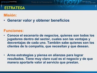 ESTRATEGA Misión:  Generar valor y obtener beneficios Funciones:  Conoce el escenario de negocios, quienes son todos los jugadores dentro del sector, cuales son las ventajas y desventajas de cada uno. También sabe quienes son los clientes de la compañía, que necesitan y que desean.  Arma estrategias y piensa en alianzas para lograr resultados. Tiene muy claro cual es el negocio y de que manera aportarle valor al servicio que prestan.   