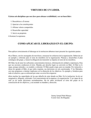 VIRTUDES DE UN LIDER.

Existen seis disciplinas que son clave para obtener credibilidad y ser un buen lider:

   1. Descubrirse a sí mismo
   2. Apreciar a los constituyentes
   3. Afirmar valores compartidos
   4. Desarrollar capacidad
   5. Servir un propósito
6.Sostener la esperanza



             COMO APLICAR EL LIDERAZGO EN EL GRUPO:


Para aplicar correctamente el liderazgo en la institucion debemos tener presente las siguientes pautas:

•Los líderes, son los encargados de movilizar y encauzar los esfuerzos de la organización. Deben de ser
un ejemplo y referente para el resto de miembros de la organización. Planean y desarrollan el plan
estratégico del grupo. y tienen la obligación de transmitir su impulso al resto de los miembros.
•El líder, ha de tener los suficientes conocimientos técnicos, información de calidad y experiencia, Para
que sus acciones conduzcan al éxito. Mandar, por derecho legal, no convierte en líder. Al líder se le
sigue, porque entiende, y es modelo y referente. El líder puede exigir, pero no mandar. Por imitación o
deseo de agradar al líder, al que todos respetan, sus decisiones no son cuestionadas. Y los líderados,
son mas propensos a intentar implicarse en la obtención de los objetivos. Es ejemplo y fortaleza para
todo el colectivo, que se esforzará por estar a su nivel de exigencia.
•Son muchas las capacidades de las que debería de estar dotado un líder. En la institucion, ha de ser
imaginativo, diligente, esforzado. Con conocimiento de la empresa y la organización. Y ser capaz de no
solo ya de tomar decisiones acertadamentas. Ha de saber involucrar al resto del grupo en la
consecución de los objetivos, y sea acatado su mandato y dirección.




                                                            Jimmy Ismael Peña Minaya
                                                            Coord. Gral. De Brigadas
 