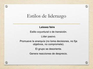 Estilos de liderazgo
Laissez faire
- Estilo coyuntural o de transición.
- Líder pasivo.
- Promueve la anarquía (no toma decisiones, no fija
objetivos, no compromete).
- El grupo se desorienta.
- Genera reacciones de desprecio.
 