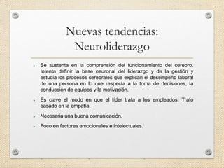 Nuevas tendencias:
Neuroliderazgo
 Se sustenta en la comprensión del funcionamiento del cerebro.
Intenta definir la base neuronal del liderazgo y de la gestión y
estudia los procesos cerebrales que explican el desempeño laboral
de una persona en lo que respecta a la toma de decisiones, la
conducción de equipos y la motivación.
 Es clave el modo en que el líder trata a los empleados. Trato
basado en la empatía.
 Necesaria una buena comunicación.
 Foco en factores emocionales e intelectuales.
 