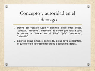 Concepto y autoridad en el
liderazgo
 Deriva del vocablo Lead y significa, entre otras cosas,
“cabeza”, “iniciativa”, “dirección”. El sujeto que lleva a cabo
la acción de “liderar” es el “líder”, “jefe”, “conductor”,
“cabecilla”.
 Líder es el que dirige, el centro de, el que lleva la delantera,
el que ejerce el liderazgo (resultado o acción de liderar).
 