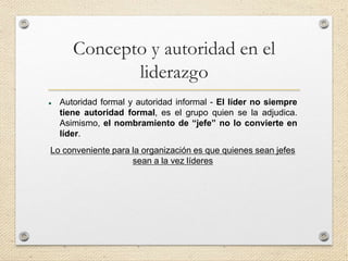 Concepto y autoridad en el
liderazgo
 Autoridad formal y autoridad informal - El líder no siempre
tiene autoridad formal, es el grupo quien se la adjudica.
Asimismo, el nombramiento de “jefe” no lo convierte en
líder.
Lo conveniente para la organización es que quienes sean jefes
sean a la vez líderes
 