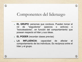 Componentes del liderazgo
 EL GRUPO: personas que conduce. Pueden tomar el
rol de “seguidores” (pasivos o activos) o
“boicoteadores”, en función del comportamiento que
posean respecto al líder y sus ideas.
 EL PODER (recordar clases previas)
 LA INFLUENCIA: capacidad de afectar el
comportamiento de los individuos. Es recíproca entre el
líder y el grupo.
 