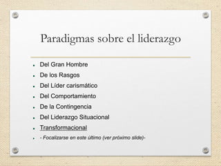 Paradigmas sobre el liderazgo
 Del Gran Hombre
 De los Rasgos
 Del Líder carismático
 Del Comportamiento
 De la Contingencia
 Del Liderazgo Situacional
 Transformacional
 - Focalizarse en este último (ver próximo slide)-
 