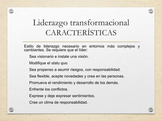 Liderazgo transformacional
CARACTERÍSTICAS
Estilo de liderazgo necesario en entornos más complejos y
cambiantes. Se requiere que el líder:
- Sea visionario e instale una visión.
- Modifique el statu quo.
- Sea propenso a asumir riesgos, con responsabilidad.
- Sea flexible, acepte novedades y crea en las personas.
- Promueva el rendimiento y desarrollo de los demás.
- Enfrente los conflictos.
- Exprese y deje expresar sentimientos.
- Cree un clima de responsabilidad.
 