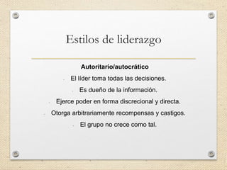Estilos de liderazgo
Autoritario/autocrático
- El líder toma todas las decisiones.
- Es dueño de la información.
- Ejerce poder en forma discrecional y directa.
- Otorga arbitrariamente recompensas y castigos.
- El grupo no crece como tal.
 