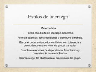 Estilos de liderazgo
Paternalista
- Forma encubierta de liderazgo autoritario.
- Formula objetivos, toma decisiones y distribuye el trabajo.
- Ejerce el poder evitando los conflictos, con tolerancia y
promoviendo una convivencia grupal tranquila.
- Establece relaciones de dependencia, favoritismos y
competencia entre empleados.
- Sobreprotege. Se obstaculiza el crecimiento del grupo.
 