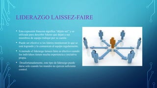 LIDERAZGO LAISSEZ-FAIRE
• Esta expresión francesa significa “déjalo ser” y es
utilizada para describir líderes que dejan a sus
miembros de equipo trabajar por su cuenta.
• Puede ser efectivo si los líderes monitorean lo que se
está logrando y lo comunican al equipo regularmente.
• A menudo el liderazgo laissez-faire es efectivo cuando
los individuos tienen mucha experiencia e iniciativa
propia.
• Desafortunadamente, este tipo de liderazgo puede
darse solo cuando los mandos no ejercen suficiente
control.
 