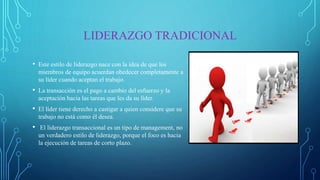 LIDERAZGO TRADICIONAL
• Este estilo de liderazgo nace con la idea de que los
miembros de equipo acuerdan obedecer completamente a
su líder cuando aceptan el trabajo.
• La transacción es el pago a cambio del esfuerzo y la
aceptación hacia las tareas que les da su líder.
• El líder tiene derecho a castigar a quien considere que su
trabajo no está como él desea.
• El liderazgo transaccional es un tipo de management, no
un verdadero estilo de liderazgo, porque el foco es hacia
la ejecución de tareas de corto plazo.
 