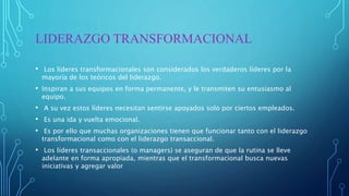 LIDERAZGO TRANSFORMACIONAL
• Los líderes transformacionales son considerados los verdaderos líderes por la
mayoría de los teóricos del liderazgo.
• Inspiran a sus equipos en forma permanente, y le transmiten su entusiasmo al
equipo.
• A su vez estos líderes necesitan sentirse apoyados solo por ciertos empleados.
• Es una ida y vuelta emocional.
• Es por ello que muchas organizaciones tienen que funcionar tanto con el liderazgo
transformacional como con el liderazgo transaccional.
• Los líderes transaccionales (o managers) se aseguran de que la rutina se lleve
adelante en forma apropiada, mientras que el transformacional busca nuevas
iniciativas y agregar valor
 