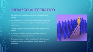 LIDERAZGO AUTOCRATICO
• Los líderes tiene el poder absoluto sobre sus trabajadores o
equipos.
• Los miembros del staff tienen una pequeña oportunidad de dar
sugerencias, incluso si estas son para el bien del equipo o de la
organización.
• Muchas personas se sienten resentidas al ser tratadas de esta
manera.
• A menudo el liderazgo autocrático tiene altos niveles de
ausentismo y rotación del personal.
• Para algunas tareas y trabajos sin calificación el estilo puede
ser efectivo, porque las ventajas del control superan las
desventajas.
 