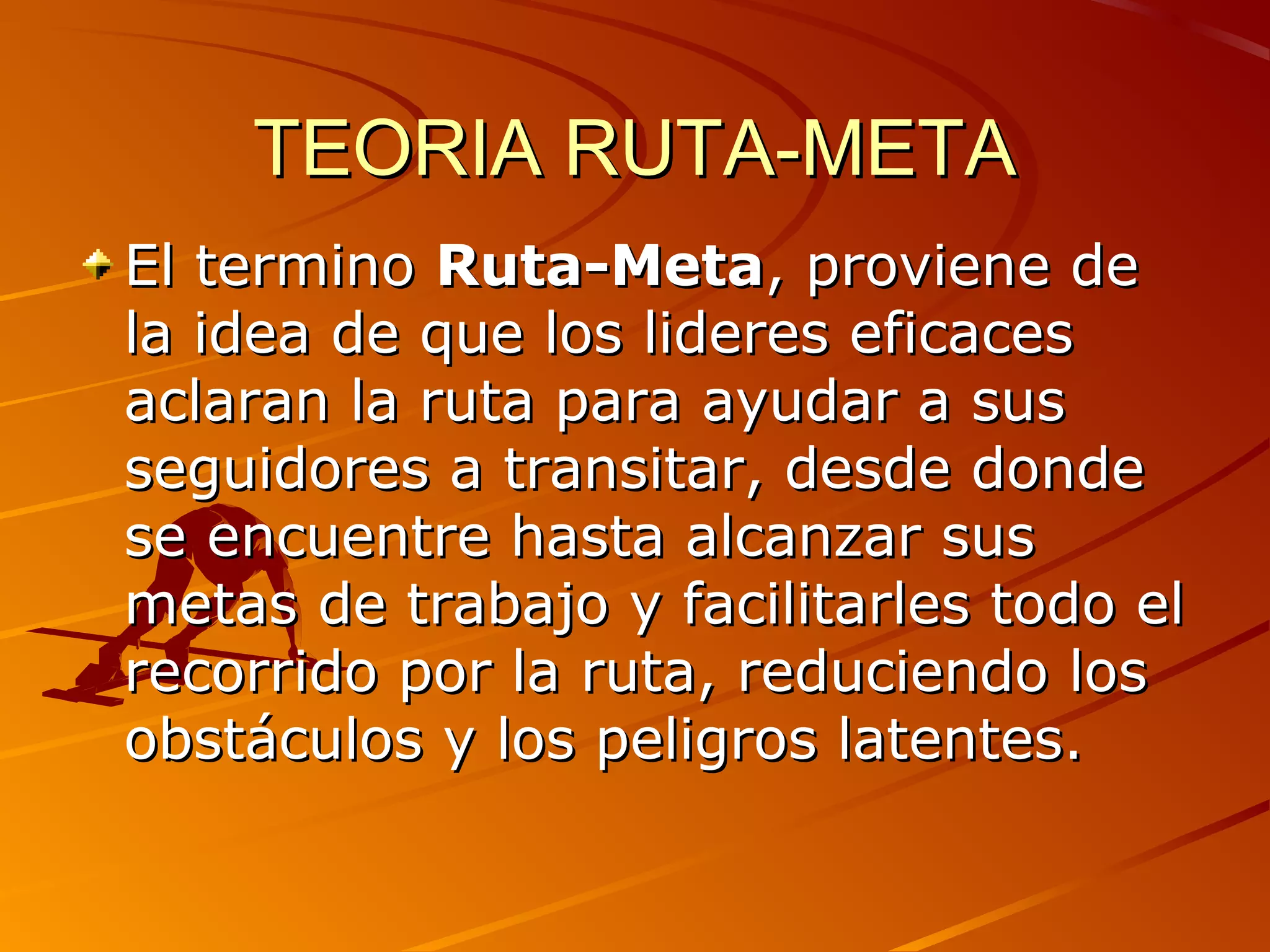 TEORIA RUTA-META
El termino Ruta-Meta, proviene de
la idea de que los lideres eficaces
aclaran la ruta para ayudar a sus
seguidores a transitar, desde donde
se encuentre hasta alcanzar sus
metas de trabajo y facilitarles todo el
recorrido por la ruta, reduciendo los
obstáculos y los peligros latentes.
 