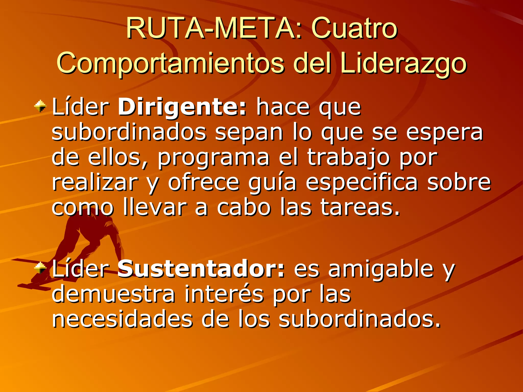 RUTA-META: Cuatro
Comportamientos del Liderazgo
Líder Dirigente: hace que
subordinados sepan lo que se espera
de ellos, programa el trabajo por
realizar y ofrece guía especifica sobre
como llevar a cabo las tareas.

Líder Sustentador: es amigable y
demuestra interés por las
necesidades de los subordinados.
 