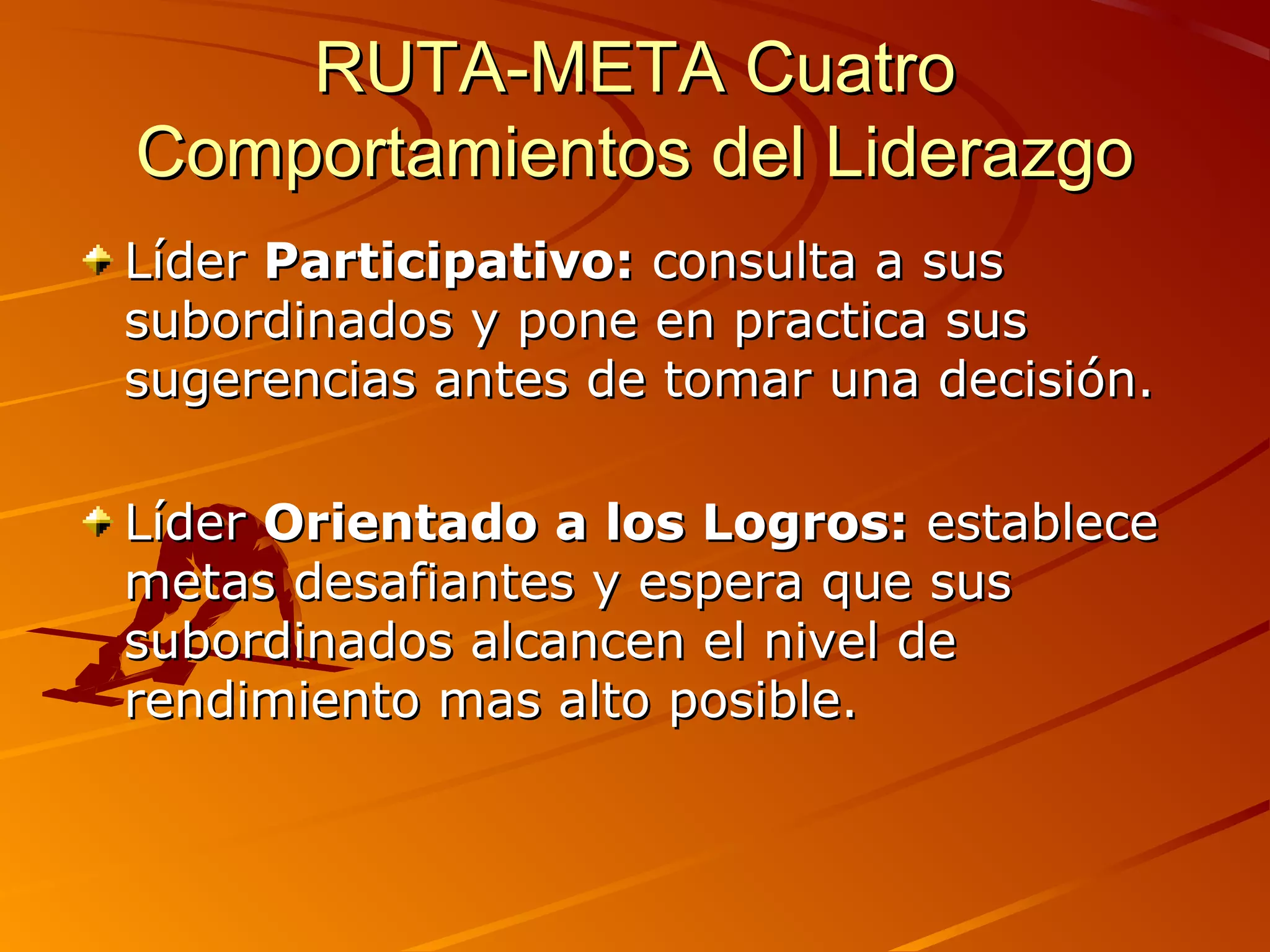 RUTA-META Cuatro
Comportamientos del Liderazgo
Líder Participativo: consulta a sus
subordinados y pone en practica sus
sugerencias antes de tomar una decisión.

Líder Orientado a los Logros: establece
metas desafiantes y espera que sus
subordinados alcancen el nivel de
rendimiento mas alto posible.
 