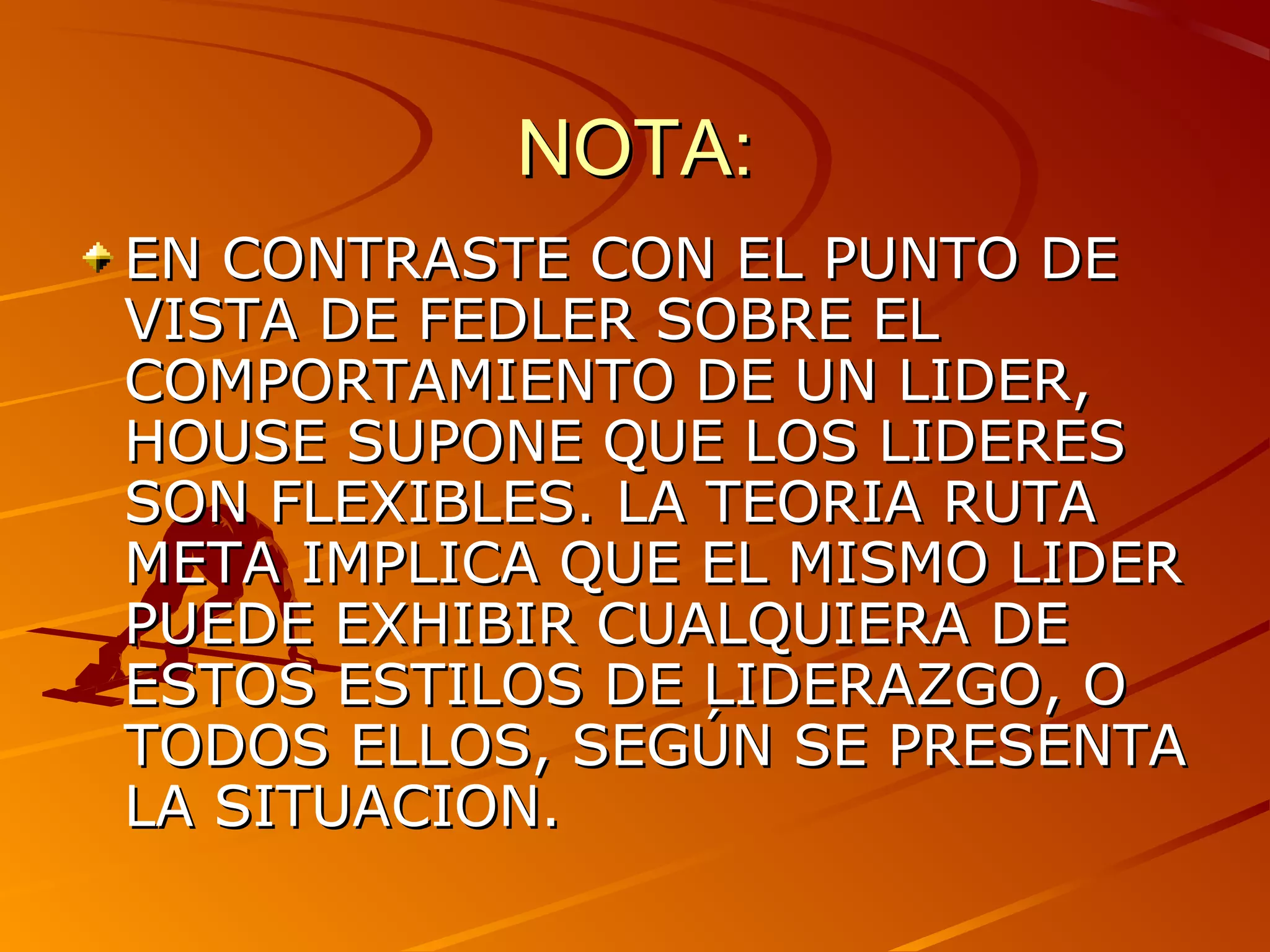 NOTA:
EN CONTRASTE CON EL PUNTO DE
VISTA DE FEDLER SOBRE EL
COMPORTAMIENTO DE UN LIDER,
HOUSE SUPONE QUE LOS LIDERES
SON FLEXIBLES. LA TEORIA RUTA
META IMPLICA QUE EL MISMO LIDER
PUEDE EXHIBIR CUALQUIERA DE
ESTOS ESTILOS DE LIDERAZGO, O
TODOS ELLOS, SEGÚN SE PRESENTA
LA SITUACION.
 