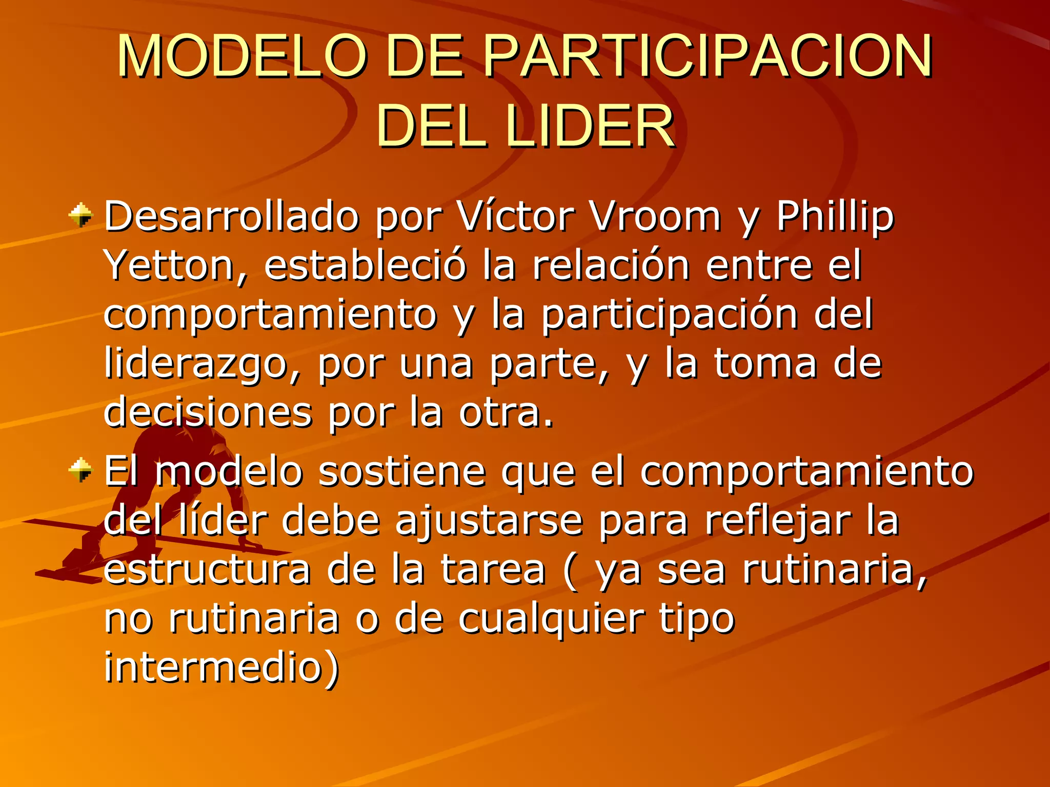 MODELO DE PARTICIPACION
      DEL LIDER
Desarrollado por Víctor Vroom y Phillip
Yetton, estableció la relación entre el
comportamiento y la participación del
liderazgo, por una parte, y la toma de
decisiones por la otra.
El modelo sostiene que el comportamiento
del líder debe ajustarse para reflejar la
estructura de la tarea ( ya sea rutinaria,
no rutinaria o de cualquier tipo
intermedio)
 