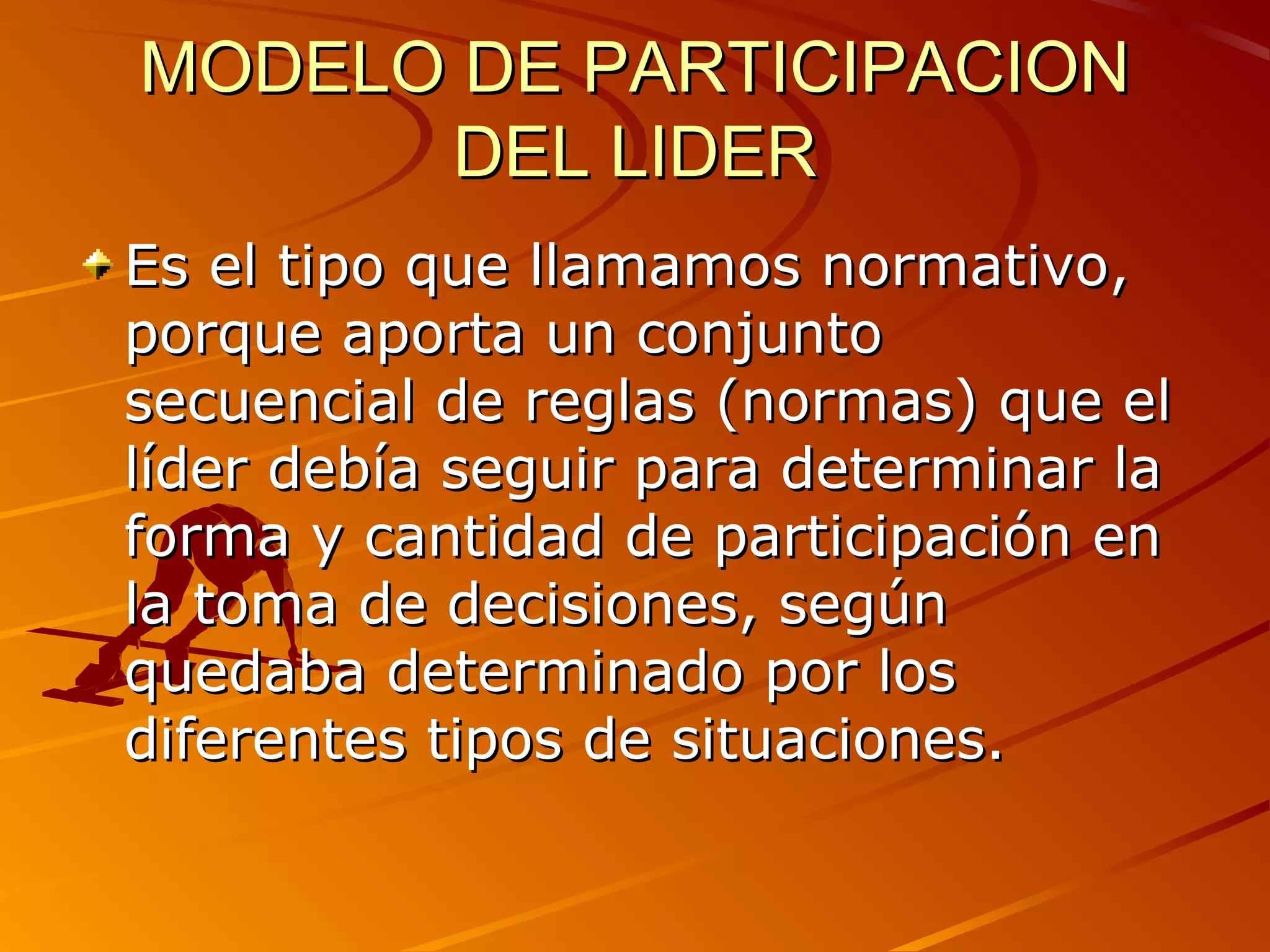 MODELO DE PARTICIPACION
      DEL LIDER
Es el tipo que llamamos normativo,
porque aporta un conjunto
secuencial de reglas (normas) que el
líder debía seguir para determinar la
forma y cantidad de participación en
la toma de decisiones, según
quedaba determinado por los
diferentes tipos de situaciones.
 