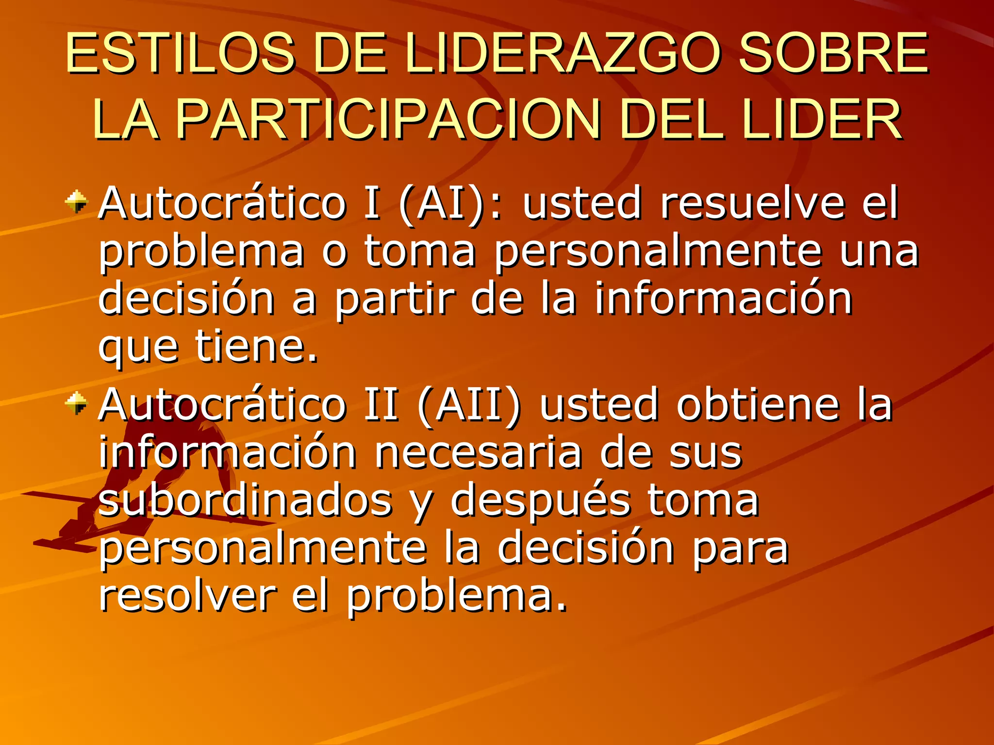 ESTILOS DE LIDERAZGO SOBRE
 LA PARTICIPACION DEL LIDER
 Autocrático I (AI): usted resuelve el
 problema o toma personalmente una
 decisión a partir de la información
 que tiene.
 Autocrático II (AII) usted obtiene la
 información necesaria de sus
 subordinados y después toma
 personalmente la decisión para
 resolver el problema.
 