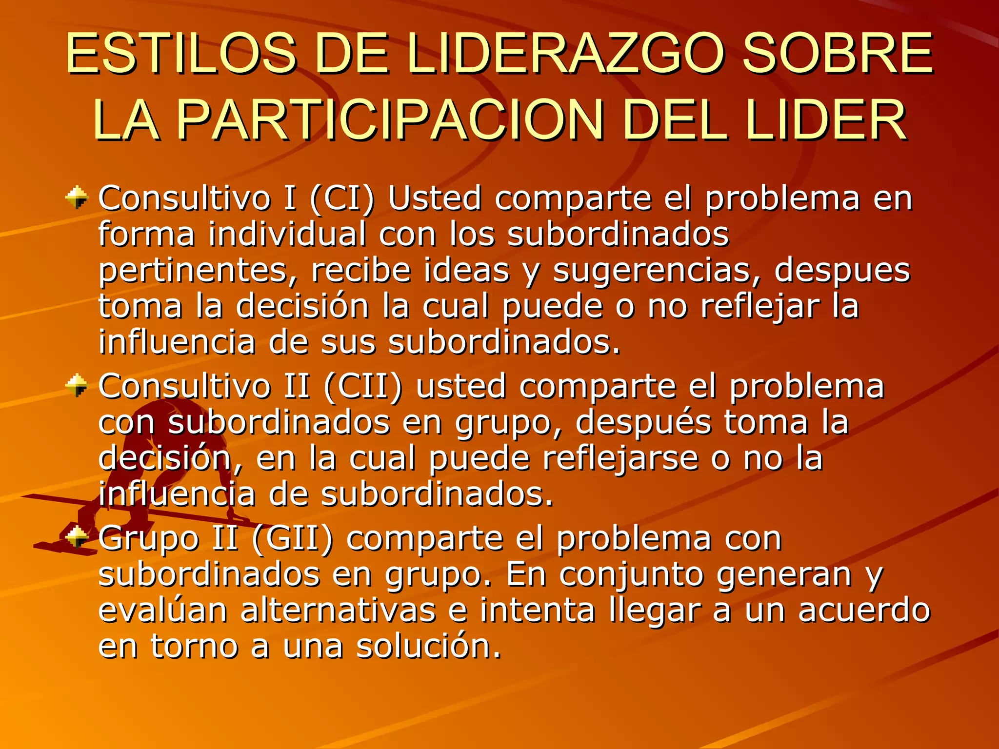 ESTILOS DE LIDERAZGO SOBRE
 LA PARTICIPACION DEL LIDER
 Consultivo I (CI) Usted comparte el problema en
 forma individual con los subordinados
 pertinentes, recibe ideas y sugerencias, despues
 toma la decisión la cual puede o no reflejar la
 influencia de sus subordinados.
 Consultivo II (CII) usted comparte el problema
 con subordinados en grupo, después toma la
 decisión, en la cual puede reflejarse o no la
 influencia de subordinados.
 Grupo II (GII) comparte el problema con
 subordinados en grupo. En conjunto generan y
 evalúan alternativas e intenta llegar a un acuerdo
 en torno a una solución.
 
