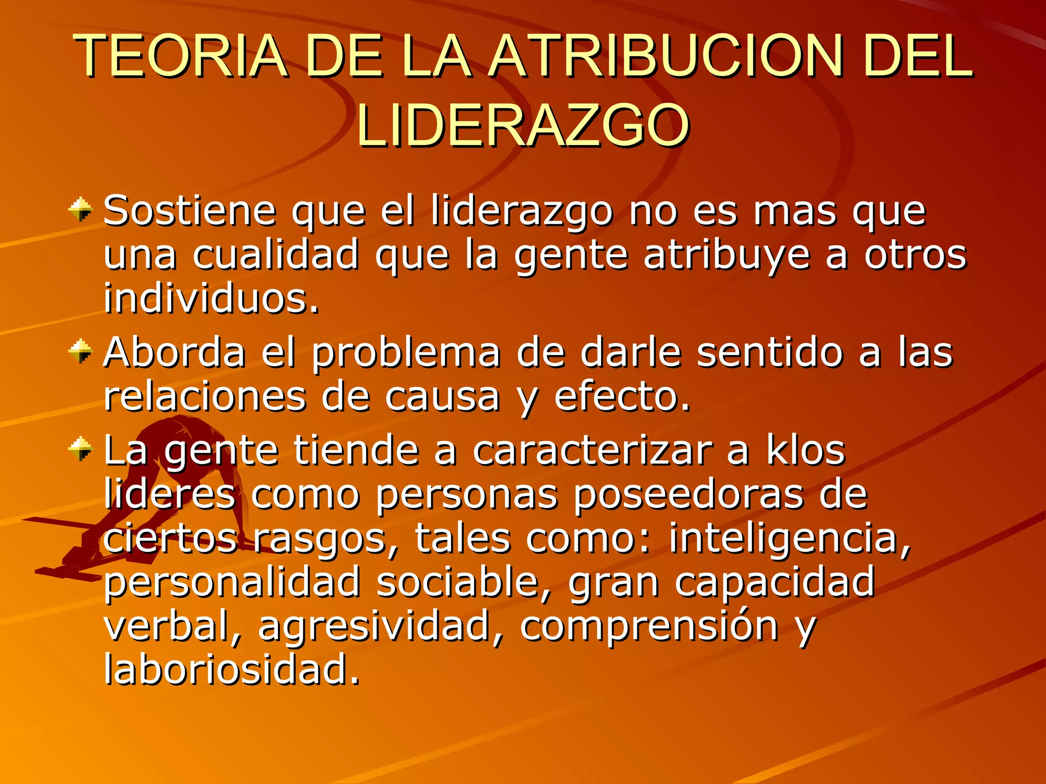 TEORIA DE LA ATRIBUCION DEL
        LIDERAZGO
Sostiene que el liderazgo no es mas que
una cualidad que la gente atribuye a otros
individuos.
Aborda el problema de darle sentido a las
relaciones de causa y efecto.
La gente tiende a caracterizar a klos
lideres como personas poseedoras de
ciertos rasgos, tales como: inteligencia,
personalidad sociable, gran capacidad
verbal, agresividad, comprensión y
laboriosidad.
 