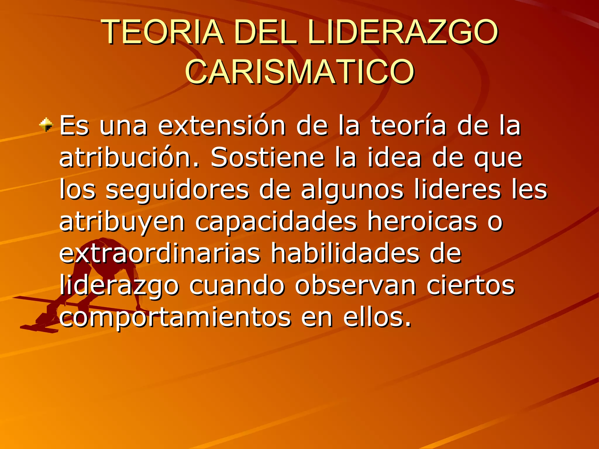 TEORIA DEL LIDERAZGO
       CARISMATICO
Es una extensión de la teoría de la
atribución. Sostiene la idea de que
los seguidores de algunos lideres les
atribuyen capacidades heroicas o
extraordinarias habilidades de
liderazgo cuando observan ciertos
comportamientos en ellos.
 