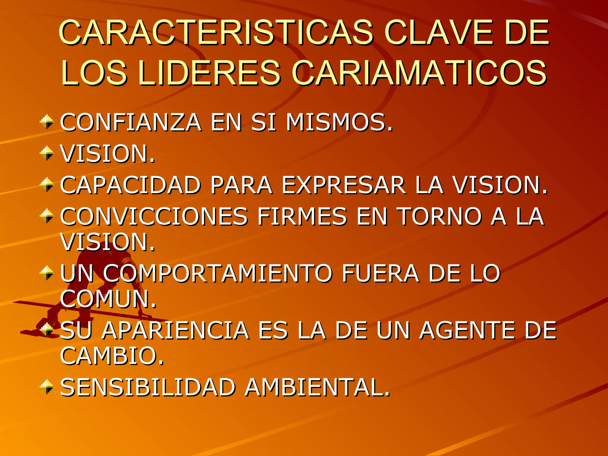 CARACTERISTICAS CLAVE DE
LOS LIDERES CARIAMATICOS
CONFIANZA EN SI MISMOS.
VISION.
CAPACIDAD PARA EXPRESAR LA VISION.
CONVICCIONES FIRMES EN TORNO A LA
VISION.
UN COMPORTAMIENTO FUERA DE LO
COMUN.
SU APARIENCIA ES LA DE UN AGENTE DE
CAMBIO.
SENSIBILIDAD AMBIENTAL.
 