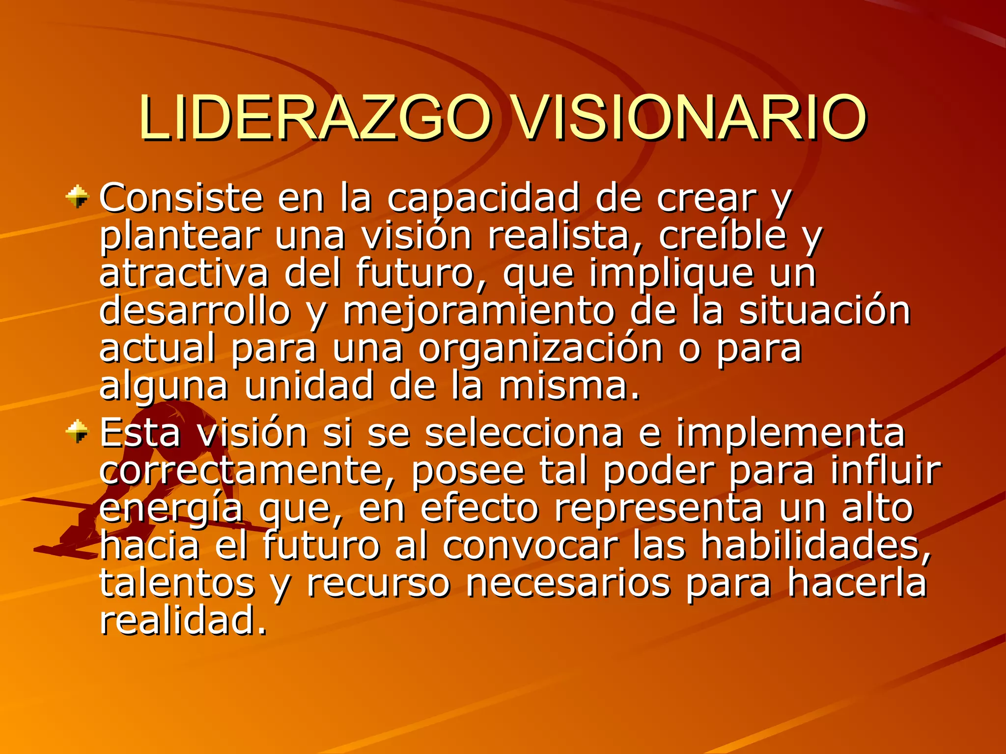 LIDERAZGO VISIONARIO
Consiste en la capacidad de crear y
plantear una visión realista, creíble y
atractiva del futuro, que implique un
desarrollo y mejoramiento de la situación
actual para una organización o para
alguna unidad de la misma.
Esta visión si se selecciona e implementa
correctamente, posee tal poder para influir
energía que, en efecto representa un alto
hacia el futuro al convocar las habilidades,
talentos y recurso necesarios para hacerla
realidad.
 
