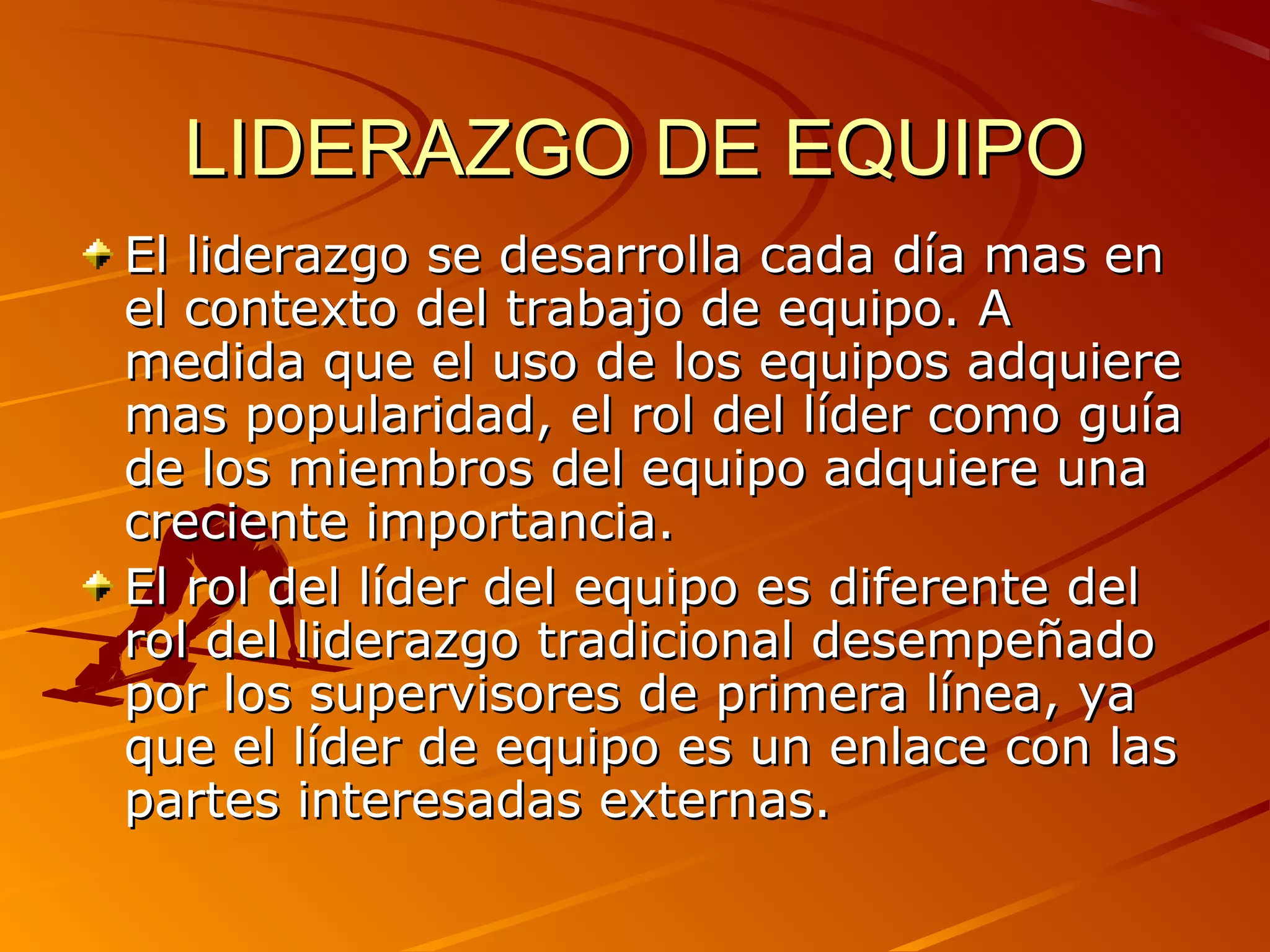 LIDERAZGO DE EQUIPO
El liderazgo se desarrolla cada día mas en
el contexto del trabajo de equipo. A
medida que el uso de los equipos adquiere
mas popularidad, el rol del líder como guía
de los miembros del equipo adquiere una
creciente importancia.
El rol del líder del equipo es diferente del
rol del liderazgo tradicional desempeñado
por los supervisores de primera línea, ya
que el líder de equipo es un enlace con las
partes interesadas externas.
 