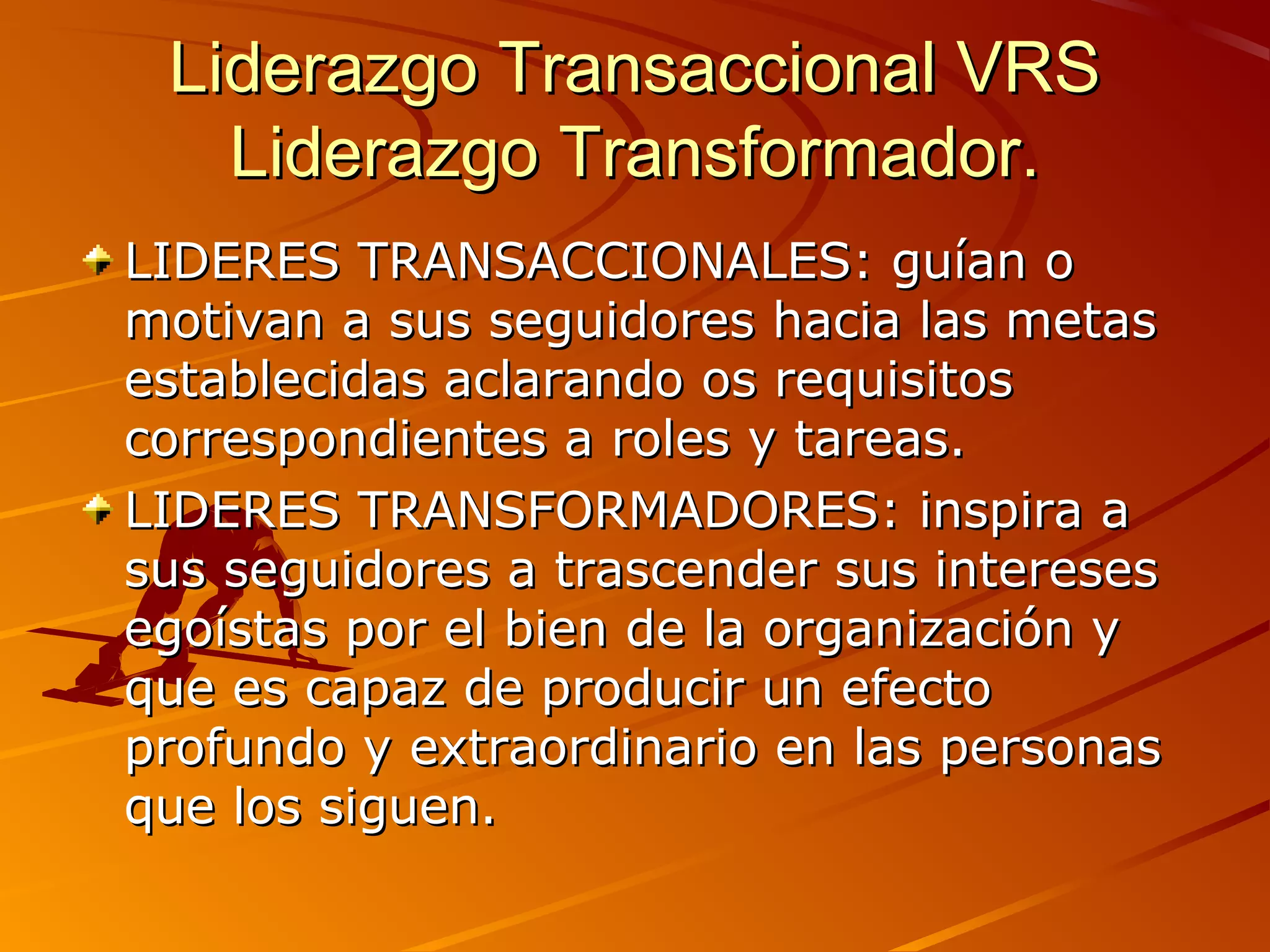 Liderazgo Transaccional VRS
   Liderazgo Transformador.
LIDERES TRANSACCIONALES: guían o
motivan a sus seguidores hacia las metas
establecidas aclarando os requisitos
correspondientes a roles y tareas.
LIDERES TRANSFORMADORES: inspira a
sus seguidores a trascender sus intereses
egoístas por el bien de la organización y
que es capaz de producir un efecto
profundo y extraordinario en las personas
que los siguen.
 
