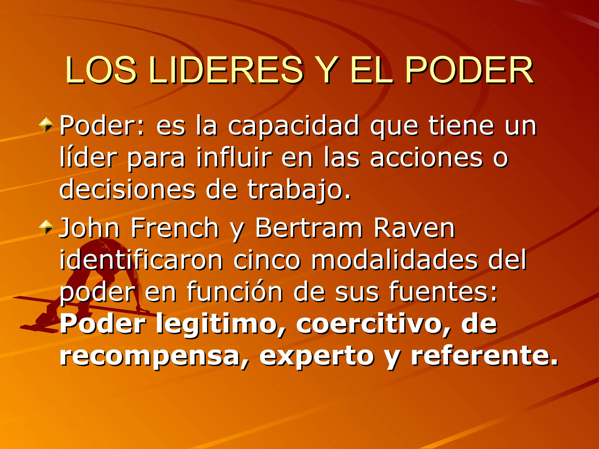 LOS LIDERES Y EL PODER
Poder: es la capacidad que tiene un
líder para influir en las acciones o
decisiones de trabajo.
John French y Bertram Raven
identificaron cinco modalidades del
poder en función de sus fuentes:
Poder legitimo, coercitivo, de
recompensa, experto y referente.
 