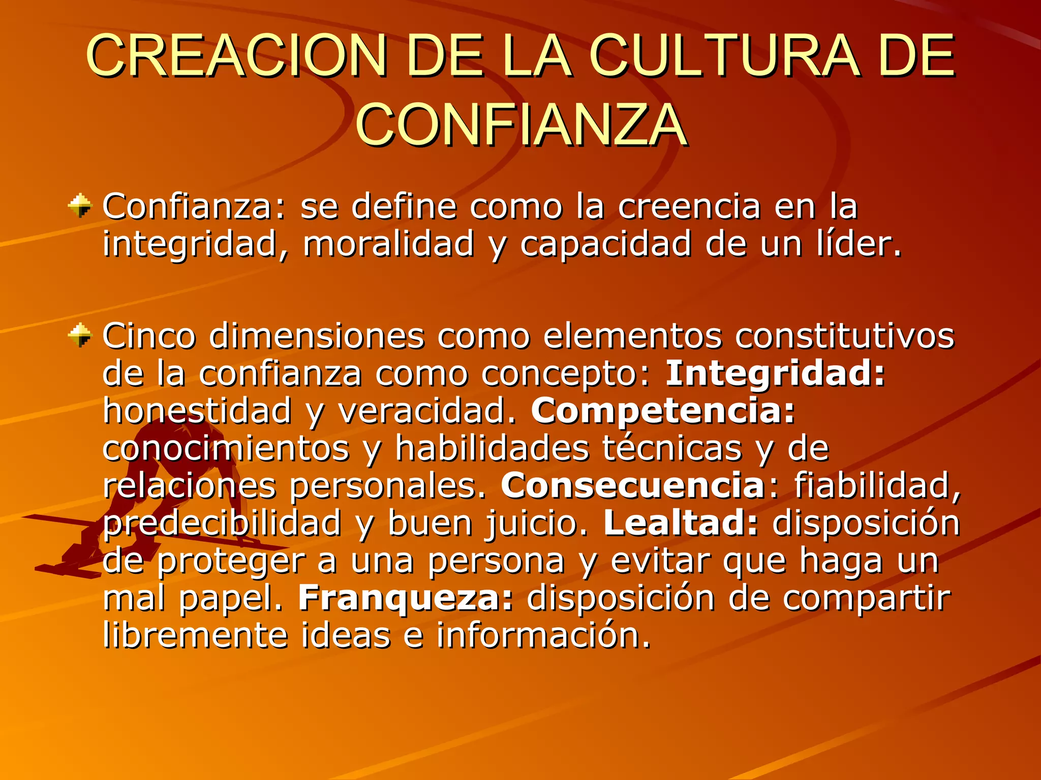 CREACION DE LA CULTURA DE
       CONFIANZA
Confianza: se define como la creencia en la
integridad, moralidad y capacidad de un líder.

Cinco dimensiones como elementos constitutivos
de la confianza como concepto: Integridad:
honestidad y veracidad. Competencia:
conocimientos y habilidades técnicas y de
relaciones personales. Consecuencia: fiabilidad,
predecibilidad y buen juicio. Lealtad: disposición
de proteger a una persona y evitar que haga un
mal papel. Franqueza: disposición de compartir
libremente ideas e información.
 