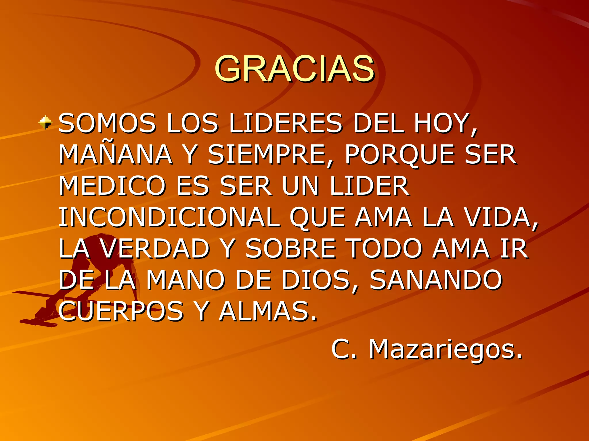 GRACIAS
SOMOS LOS LIDERES DEL HOY,
MAÑANA Y SIEMPRE, PORQUE SER
MEDICO ES SER UN LIDER
INCONDICIONAL QUE AMA LA VIDA,
LA VERDAD Y SOBRE TODO AMA IR
DE LA MANO DE DIOS, SANANDO
CUERPOS Y ALMAS.
                 C. Mazariegos.
 