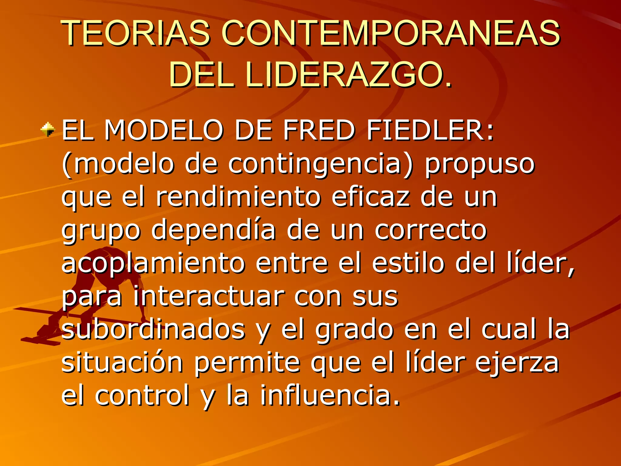TEORIAS CONTEMPORANEAS
     DEL LIDERAZGO.
EL MODELO DE FRED FIEDLER:
(modelo de contingencia) propuso
que el rendimiento eficaz de un
grupo dependía de un correcto
acoplamiento entre el estilo del líder,
para interactuar con sus
subordinados y el grado en el cual la
situación permite que el líder ejerza
el control y la influencia.
 