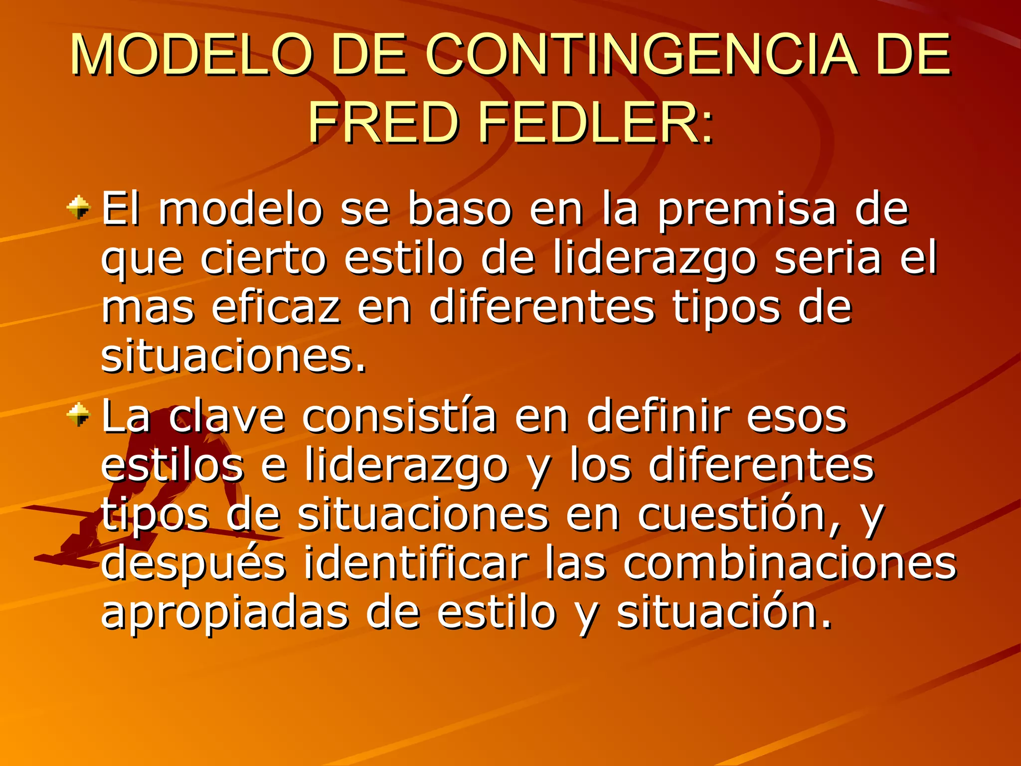 MODELO DE CONTINGENCIA DE
      FRED FEDLER:
El modelo se baso en la premisa de
que cierto estilo de liderazgo seria el
mas eficaz en diferentes tipos de
situaciones.
La clave consistía en definir esos
estilos e liderazgo y los diferentes
tipos de situaciones en cuestión, y
después identificar las combinaciones
apropiadas de estilo y situación.
 