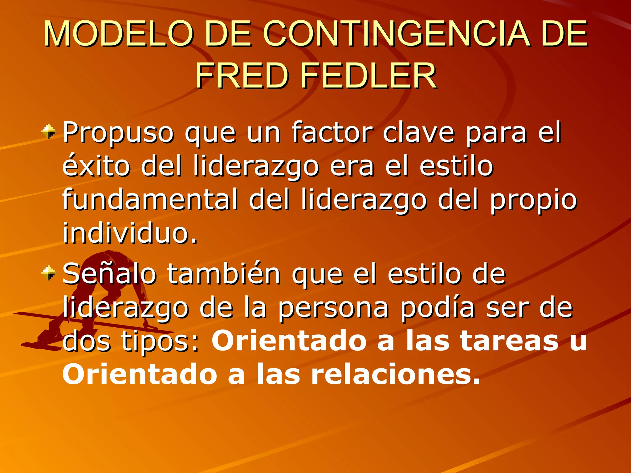 MODELO DE CONTINGENCIA DE
      FRED FEDLER
Propuso que un factor clave para el
éxito del liderazgo era el estilo
fundamental del liderazgo del propio
individuo.
Señalo también que el estilo de
liderazgo de la persona podía ser de
dos tipos: Orientado a las tareas u
Orientado a las relaciones.
 