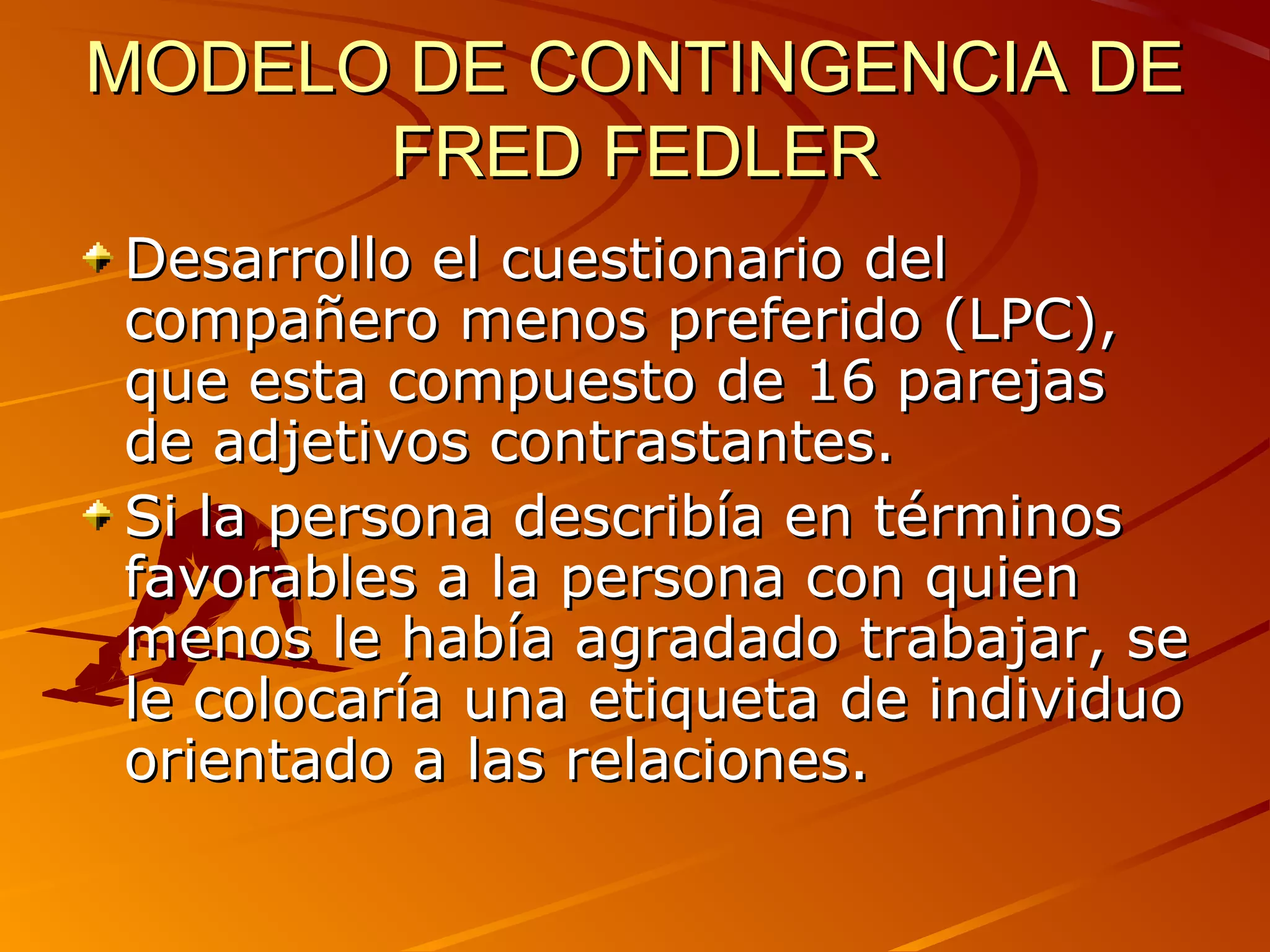 MODELO DE CONTINGENCIA DE
      FRED FEDLER
Desarrollo el cuestionario del
compañero menos preferido (LPC),
que esta compuesto de 16 parejas
de adjetivos contrastantes.
Si la persona describía en términos
favorables a la persona con quien
menos le había agradado trabajar, se
le colocaría una etiqueta de individuo
orientado a las relaciones.
 